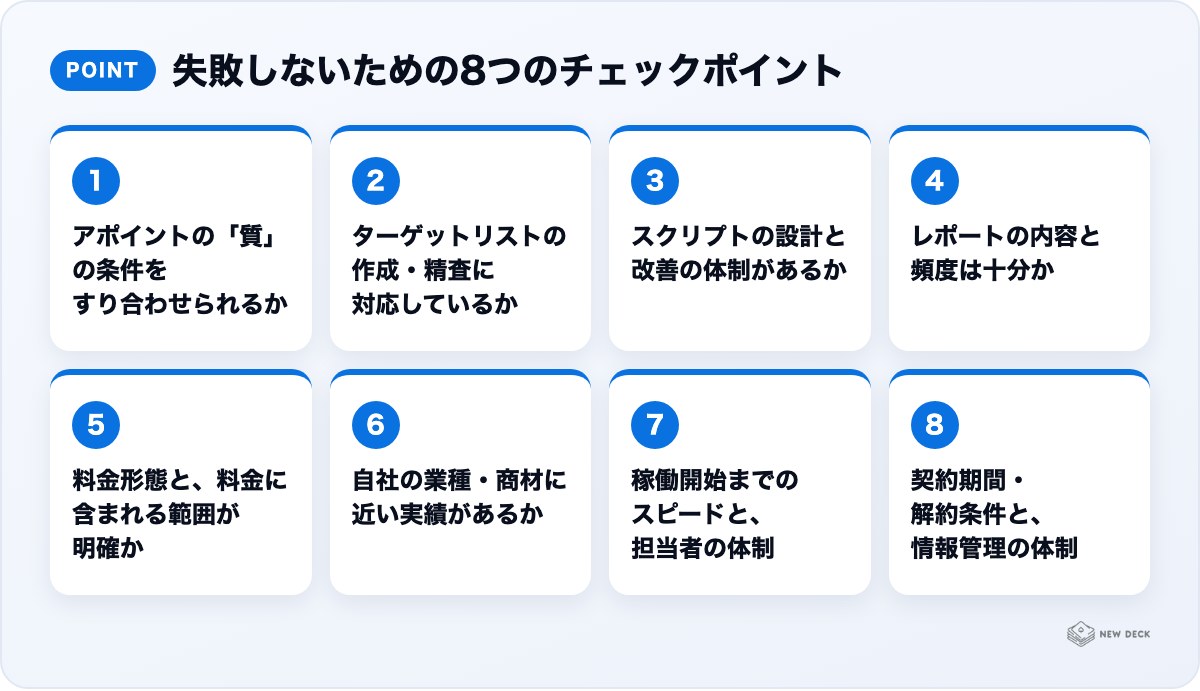 失敗しないための8つのチェックポイント：アポイントの「質」の条件をすり合わせられるか、ターゲットリストの作成・精査に対応しているか、スクリプトの設計と改善の体制があるか、レポートの内容と頻度は十分か、料金形態と、料金に含まれる範囲が明確か、自社の業種・商材に近い実績があるか、稼働開始までのスピードと、担当者の体制、契約期間・解約条件と、情報管理の体制